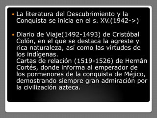  La literatura del Descubrimiento y la
Conquista se inicia en el s. XV.(1942->)
 Diario de Viaje(1492-1493) de Cristóbal
Colón, en el que se destaca la agreste y
rica naturaleza, así como las virtudes de
los indígenas.
Cartas de relación (1519-1526) de Hernán
Cortés, donde informa al emperador de
los pormenores de la conquista de Méjico,
demostrando siempre gran admiración por
la civilización azteca.
 