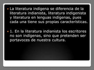  La literatura indígena se diferencia de la
literatura indianista, literatura indigenista
y literatura en lenguas indígenas, pues
cada una tiene sus propias características.
 1. En la literatura indianista los escritores
no son indígenas, sino que pretenden ser
portavoces de nuestra cultura.
 