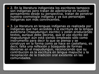  2. En la literatura indigenista los escritores tampoco
son indígenas pero tratan de adentrarse en nuestro
pensamiento desde su perspectiva, tratan de penetrar
nuestra cosmología indígena y ya sus personajes
indígenas son más convincentes.
 3. La literatura en lenguas indígenas es realizada por
indígenas que han accedido a la escritura de la lengua
autóctona (mapudungun escrito) y están produciendo
textos, aunque debe decirse, que el uso escrito del
mapudungun aún está siendo empleado sólo como
instrumento para decir lo que se piensa y se
construye en la forma como se hace en castellano, es
decir, falta una reflexión y búsqueda de formas
literarias en el mapudungun, reconociendo que su
contribución es la escritura en lengua mapuche y la
recopilación de la tradición oral existente en las
comunidades.
 