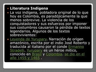  Literatura Indígena
 La voz indígena, pobladora original de lo que
hoy es Colombia, es paradójicamente la que
menos sobrevive. La violencia de los
conquistadores y sus esfuerzos por imponer
sus costumbres causaron la pérdida de textos
legendarios. Algunos de los textos
sobrevivientes:
 Leyenda de Yurupary. Narración de origen
amazónico, escrita por el indio José Roberto y
traducida al italiano por el conde Ermanno
Stradelli. Yurupary es un héroe mítico,
conocido en Brasil y Colombia. se dio en el
año 1455 y 1465 .
 
