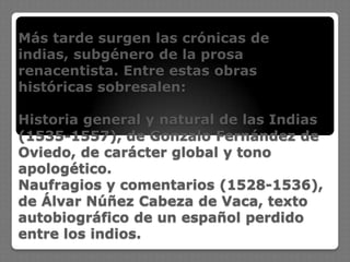 Más tarde surgen las crónicas de
indias, subgénero de la prosa
renacentista. Entre estas obras
históricas sobresalen:
Historia general y natural de las Indias
(1535-1557), de Gonzalo Fernández de
Oviedo, de carácter global y tono
apologético.
Naufragios y comentarios (1528-1536),
de Álvar Núñez Cabeza de Vaca, texto
autobiográfico de un español perdido
entre los indios.
 