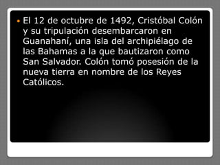  El 12 de octubre de 1492, Cristóbal Colón
y su tripulación desembarcaron en
Guanahaní, una isla del archipiélago de
las Bahamas a la que bautizaron como
San Salvador. Colón tomó posesión de la
nueva tierra en nombre de los Reyes
Católicos.
 