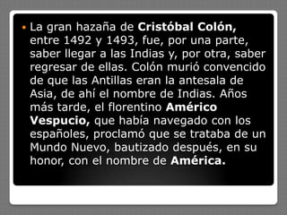  La gran hazaña de Cristóbal Colón,
entre 1492 y 1493, fue, por una parte,
saber llegar a las Indias y, por otra, saber
regresar de ellas. Colón murió convencido
de que las Antillas eran la antesala de
Asia, de ahí el nombre de Indias. Años
más tarde, el florentino Américo
Vespucio, que había navegado con los
españoles, proclamó que se trataba de un
Mundo Nuevo, bautizado después, en su
honor, con el nombre de América.
 