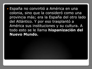  España no convirtió a América en una
colonia, sino que la consideró como una
provincia más; era la España del otro lado
del Atlántico. Y por eso trasplantó a
América sus instituciones y su cultura. A
todo esto se le llama hispanización del
Nuevo Mundo.
 