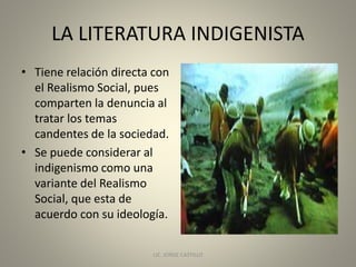 LA LITERATURA INDIGENISTA
• Tiene relación directa con
el Realismo Social, pues
comparten la denuncia al
tratar los temas
candentes de la sociedad.
• Se puede considerar al
indigenismo como una
variante del Realismo
Social, que esta de
acuerdo con su ideología.
LIC. JORGE CASTILLO 3
 