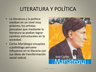 LITERATURA Y POLÍTICA
• La literatura y la política
estaban en un nivel muy
próximo, los artistas
pensaban que mediante la
literatura se podían lograr
cambios estructurales en la
sociedad.
• Carlos Mariátegui ensayista
y politólogo peruano
influyeron en lo literario con
sus ideas de transformación
social radical.
LIC. JORGE CASTILLO 4
 