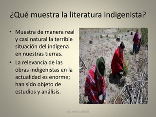 ¿Qué muestra la literatura indigenista?
• Muestra de manera real
y casi natural la terrible
situación del indígena
en nuestras tierras.
• La relevancia de las
obras indigenistas en la
actualidad es enorme;
han sido objeto de
estudios y análisis.
LIC. JORGE CASTILLO 5
 