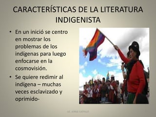 CARACTERÍSTICAS DE LA LITERATURA
INDIGENISTA
• En un inició se centro
en mostrar los
problemas de los
indígenas para luego
enfocarse en la
cosmovisión.
• Se quiere redimir al
indígena – muchas
veces esclavizado y
oprimido-
LIC. JORGE CASTILLO 6
 