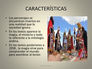 CARACTERÍSTICAS
• Los personajes se
encuentran insertos en
una realidad que la
sociedad ignora.
• En los textos aparece la
magia, el misterio y todo
lo referente a la mitología
andina.
• En los textos posteriores a
1958 , la magia sirve para
comprender el mundo
para asombrar al lector.
LIC. JORGE CASTILLO 7
 