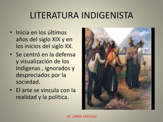 LITERATURA INDIGENISTA
• Inicia en los últimos
años del siglo XIX y en
los inicios del siglo XX.
• Se centró en la defensa
y visualización de los
indígenas , ignorados y
despreciados por la
sociedad.
• El arte se vincula con la
realidad y la política.
LIC. JORGE CASTILLO 1
 