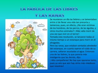 LA FABULA DE LAS LIBRES Y LAS RANASSe reunieron un día las liebres y se lamentaban entre sí de llevar una vida tan precaria y temerosa, pues, en efecto, ¿No eran víctimas de los hombres, de los perros, de las águilas, y otros muchos animales? ¡ Más valía morir de una vez que vivir en el terror!Tomada esta resolución, se lanzaron todas al mismo tiempo a un estanque para morir en él ahogadas.Pero las ranas, que estaban sentadas alrededor del estanque, en cuanto oyeron el ruido de su carrera, saltaron asustadas al agua. Entonces una de las liebres, la que parecía más inteligente que las demás, dijo:¡ Alto compañeras! No hay que apurarse tanto, pues ya veis que aún hay otros más miedosos que nosotras! 