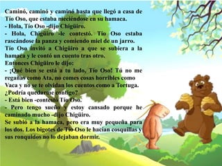 Caminó, caminó y caminó hasta que llegó a casa de
Tío Oso, que estaba meciéndose en su hamaca.
- Hola, Tío Oso -dijo Chigüiro.
- Hola, Chigüiro -le contestó. Tío Oso estaba
rascándose la panza y comiendo miel de un jarro.
Tío Oso invitó a Chigüiro a que se subiera a la
hamaca y le contó un cuento tras otro.
Entonces Chigüiro le dijo:
- ¡Qué bien se está a tu lado, Tío Oso! Tú no me
regañas como Ata, no comes cosas horribles como
Vaca y no se te olvidan los cuentos como a Tortuga.
¿Podría quedarme contigo?
- Está bien -contestó Tío Oso.
- Pero tengo sueño y estoy cansado porque he
caminado mucho -dijo Chigüiro.
Se subió a la hamaca, pero era muy pequeña para
los dos. Los bigotes de Tío Oso le hacían cosquillas y
sus ronquidos no lo dejaban dormir.
 