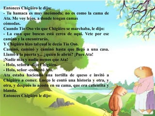 Entonces Chigüiro le dijo:
- Tu hamaca es muy incómoda; no es como la cama de
Ata. Me voy lejos, a donde tengan camas
cómodas.
Cuando Tío Oso vio que Chigüiro se marchaba, le dijo:
- La casa que buscas está cerca de aquí. Vete por ese
camino y la encontrarás.
Y Chigüiro hizo tal cual le decía Tío Oso.
Caminó, caminó y caminó hasta que llegó a una casa.
Llamó a la puerta y... ¿quién le abrió? ¡Pues Ata!
¡Nadie más y nadie menos que Ata!
- Hola, señora -dijo Chigüiro.
- Hola, señor -contestó Ata.
Ata estaba haciendo una tortilla de queso e invitó a
Chigüiro a comer. Luego le contó una historia y otra, y
otra, y después lo acostó en su cama, que era calientita y
blanda.
Entonces Chigüiro le dijo:
 