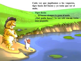 Tigre decía:
- El bueno siempre le gana al malo.
¿Qué podía hacer? Yo tan solo era un ratón
muy pequeño.
Cada vez que jugábamos a los vaqueros,
tigre hacia del bueno y yo tenia que ser el
malo.
 