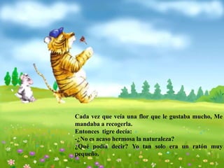 Cada vez que veía una flor que le gustaba mucho, Me
mandaba a recogerla.
Entonces tigre decía:
-¿No es acaso hermosa la naturaleza?
¿Qué podía decir? Yo tan solo era un ratón muy
pequeño.
 