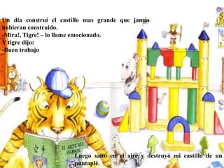 Un día construí el castillo mas grande que jamás
hubieran construido.
-Mira!, Tigre! – lo llame emocionado.
Y tigre dijo:
-Buen trabajo
Luego salto en el aire y destruyó mi castillo de un
puntapié.
 