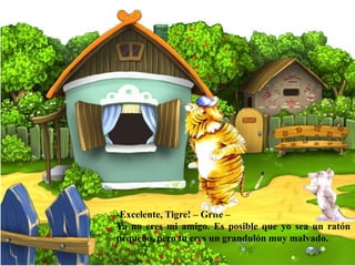 -Excelente, Tigre! – Grite –
Ya no eres mi amigo. Es posible que yo sea un ratón
pequeño, pero tu eres un grandulón muy malvado.
 