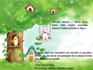 -Estaba furioso y triste, pero,
sobre todo estaba asustado.
Jamás le había gritado a Tigre.
Cuando tigre me encontró, mi corazón se paralizo.
Pensé que me daría un puntapié de la misma forma
que hizo con el castillo
-Vete Tigre! Grite
No te tengo miedo, ¡déjame en paz!
 