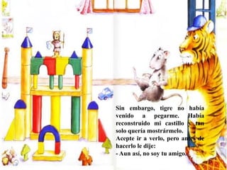 Sin embargo, tigre no había
venido a pegarme. Había
reconstruido mi castillo y tan
solo quería mostrármelo.
Acepte ir a verlo, pero antes de
hacerlo le dije:
- Aun así, no soy tu amigo.
 
