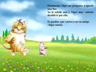 Finalmente Tigre me pregunto si quería
una flor.
Yo le señale una y Tigre muy valiente
decidió ir por ella.
Es posible, que vuelva a ser tu amigo
-Tigre sonrió.
 