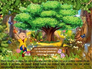 Hace mucho tiempo, un niño paseaba por un prado en cuyo centro encontró un
árbol, y al lado de aquel árbol había un tronco que decía: soy un árbol
encantado, si dices las palabras mágicas, lo verás.
soy un árbol encantado,
si dices las palabras
mágicas, lo verás.
 