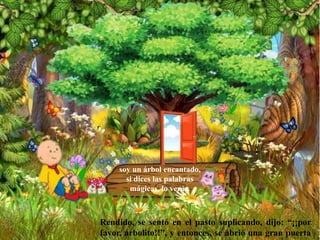 soy un árbol encantado,
si dices las palabras
mágicas, lo verás.
Rendido, se sentó en el pasto suplicando, dijo: “¡¡por
favor, arbolito!!”, y entonces, se abrió una gran puerta
 