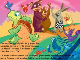 Era un caluroso día de sol y todos los
animales fueron a ver la Gran Carrera.
La ardilla levantó la bandera y dijo: -
Uno, dos, tres... ¡Ya!
La liebre salió corriendo, y la tortuga se quedó atrás, tosiendo en una nube de
polvo. Cuando echó a andar, la liebre ya se había perdido de vista.
 