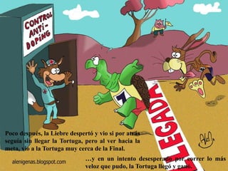 Poco después, la Liebre despertó y vio si por atrás
seguía sin llegar la Tortuga, pero al ver hacia la
meta, vio a la Tortuga muy cerca de la Final.
…y en un intento desesperado por correr lo más
veloz que pudo, la Tortuga llegó y ganó.
 
