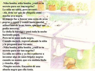 -Niña bonita, niña bonita, ¿cuál es tu
secreto para ser tan negrita?
La niña no sabía, pero inventó:
-Ah, debe ser que de chiquita comí
mucha uva negra.
El conejo fue a buscar una cesta de uvas
negras y comió y comió hasta quedar
atiborrado de uvas, tanto, que casi no
podía moverse.
Le dolía la barriga y pasó toda la noche
haciendo pupú.
Pero no se puso nada negro.
Cuando mejoró, regresó adonde la niña
y le preguntó una vez más:
-Niña bonita, niña bonita, ¿cuál es tu
secreto para ser tan negrita?
La niña no sabía y ya iba a ponerse a
inventar algo de unos frijoles negros
cuando su mamá, que era mulata linda
y risueña, dijo:
-Ningún secreto. Encantos de una
abuela negra que ella tenía.
 