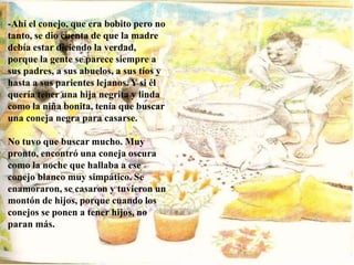 -Ahí el conejo, que era bobito pero no
tanto, se dio cuenta de que la madre
debía estar diciendo la verdad,
porque la gente se parece siempre a
sus padres, a sus abuelos, a sus tíos y
hasta a sus parientes lejanos. Y si él
quería tener una hija negrita y linda
como la niña bonita, tenía que buscar
una coneja negra para casarse.
No tuvo que buscar mucho. Muy
pronto, encontró una coneja oscura
como la noche que hallaba a ese
conejo blanco muy simpático. Se
enamoraron, se casaron y tuvieron un
montón de hijos, porque cuando los
conejos se ponen a tener hijos, no
paran más.
 