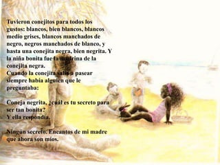 Tuvieron conejitos para todos los
gustos: blancos, bien blancos, blancos
medio grises, blancos manchados de
negro, negros manchados de blanco, y
hasta una conejita negra, bien negrita. Y
la niña bonita fue la madrina de la
conejita negra.
Cuando la conejita salía a pasear
siempre había alguien que le
preguntaba:
Coneja negrita, ¿cuál es tu secreto para
ser tan bonita?
Y ella respondía.
Ningún secreto. Encantos de mi madre
que ahora son míos.
 