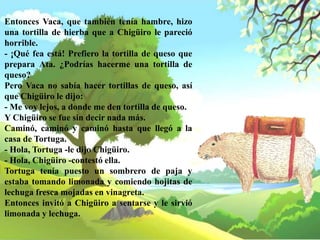 Entonces Vaca, que también tenía hambre, hizo
una tortilla de hierba que a Chigüiro le pareció
horrible.
- ¡Qué fea está! Prefiero la tortilla de queso que
prepara Ata. ¿Podrías hacerme una tortilla de
queso?
Pero Vaca no sabía hacer tortillas de queso, así
que Chigüiro le dijo:
- Me voy lejos, a donde me den tortilla de queso.
Y Chigüiro se fue sin decir nada más.
Caminó, caminó y caminó hasta que llegó a la
casa de Tortuga.
- Hola, Tortuga -le dijo Chigüiro.
- Hola, Chigüiro -contestó ella.
Tortuga tenía puesto un sombrero de paja y
estaba tomando limonada y comiendo hojitas de
lechuga fresca mojadas en vinagreta.
Entonces invitó a Chigüiro a sentarse y le sirvió
limonada y lechuga.
 