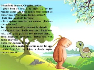 Después de un rato, Chigüiro le dijo:
- ¡Qué bien se está a tu lado! Tú no me
regañas como Ata y no comes cosas horribles
como Vaca. ¿Podría quedarme contigo?
- Está bien -contestó Tortuga.
- Pero quiero escuchar un cuento. ¿Podrías
contarme uno?
Tortuga se acomodó y comenzó la historia:
- Había una vez... había una vez... había una
vez... ¡Ay! ¡Ay! ¡Ay! No me acuerdo bien... -
decía mientras bostezaba-. Había una vez,
había una vez...
Entonces Chigüiro le dijo:
- Tú no sabes contar historias como las que
cuenta Ata. Me voy lejos, a donde sepan
contar cuentos.
 