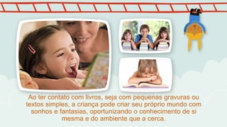 Ao ter contato com livros, seja com pequenas gravuras ou
textos simples, a criança pode criar seu próprio mundo com
sonhos e fantasias, oportunizando o conhecimento de si
mesma e do ambiente que a cerca.
 
