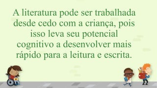 A literatura pode ser trabalhada
desde cedo com a criança, pois
isso leva seu potencial
cognitivo a desenvolver mais
rápido para a leitura e escrita.
 