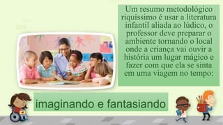imaginando e fantasiando
Um resumo metodológico
riquíssimo é usar a literatura
infantil aliada ao lúdico, o
professor deve preparar o
ambiente tornando o local
onde a criança vai ouvir a
história um lugar mágico e
fazer com que ela se sinta
em uma viagem no tempo:
 