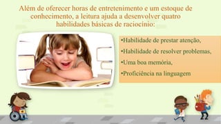 Além de oferecer horas de entretenimento e um estoque de
conhecimento, a leitura ajuda a desenvolver quatro
habilidades básicas de raciocínio:
•Habilidade de prestar atenção,
•Habilidade de resolver problemas,
•Uma boa memória,
•Proficiência na linguagem
 