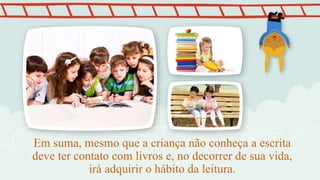 Em suma, mesmo que a criança não conheça a escrita
deve ter contato com livros e, no decorrer de sua vida,
irá adquirir o hábito da leitura.
 