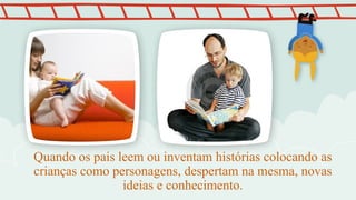 Quando os pais leem ou inventam histórias colocando as
crianças como personagens, despertam na mesma, novas
ideias e conhecimento.
 