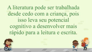 A literatura pode ser trabalhada
desde cedo com a criança, pois
isso leva seu potencial
cognitivo a desenvolver mais
rápido para a leitura e escrita.
 