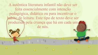 A autêntica literatura infantil não deve ser
feita essencialmente com intenção
pedagógica, didática ou para incentivar o
hábito de leitura. Este tipo de texto deve ser
produzido pela criança que há em cada um
de nós.
 