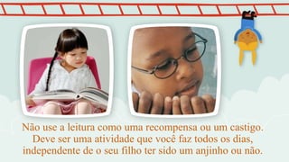 Não use a leitura como uma recompensa ou um castigo.
Deve ser uma atividade que você faz todos os dias,
independente de o seu filho ter sido um anjinho ou não.
 
