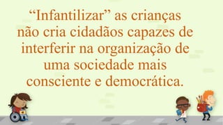 “Infantilizar” as crianças
não cria cidadãos capazes de
interferir na organização de
uma sociedade mais
consciente e democrática.
 