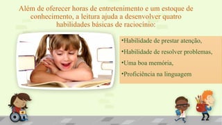 Além de oferecer horas de entretenimento e um estoque de
conhecimento, a leitura ajuda a desenvolver quatro
habilidades básicas de raciocínio:
•Habilidade de prestar atenção,
•Habilidade de resolver problemas,
•Uma boa memória,
•Proficiência na linguagem
 