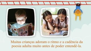 Muitas crianças adoram o ritmo e a cadência da
poesia adulta muito antes de poder entendê-la.
 