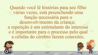 Quando você lê histórias para seu filho
várias vezes, está preenchendo uma
função necessária para o
desenvolvimento da criança:
a repetição é um estimulante do interesse
e é importante para o processo pelo qual
a células do cérebro fazem conexões.
 