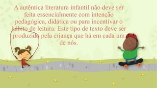 A autêntica literatura infantil não deve ser
feita essencialmente com intenção
pedagógica, didática ou para incentivar o
hábito de leitura. Este tipo de texto deve ser
produzido pela criança que há em cada um
de nós.
 
