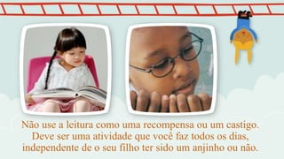 Não use a leitura como uma recompensa ou um castigo.
Deve ser uma atividade que você faz todos os dias,
independente de o seu filho ter sido um anjinho ou não.
 