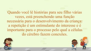 Quando você lê histórias para seu filho várias
vezes, está preenchendo uma função
necessária para o desenvolvimento da criança:
a repetição é um estimulante do interesse e é
importante para o processo pelo qual a células
do cérebro fazem conexões.
 