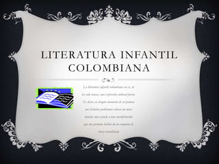 LITERATURA INFANTIL
COLOMBIANA
La literatura infantil colombiana no es, ni
ha sido nunca, una expresión cultural fuerte.
Es decir, en ningún momento de su panora
ma histórico podríamos ubicar un movi
miento, una escuela o una manifestación
que nos permita hablar de un conjunto de
obras consolidado
 